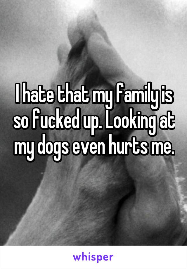 I hate that my family is so fucked up. Looking at my dogs even hurts me. 