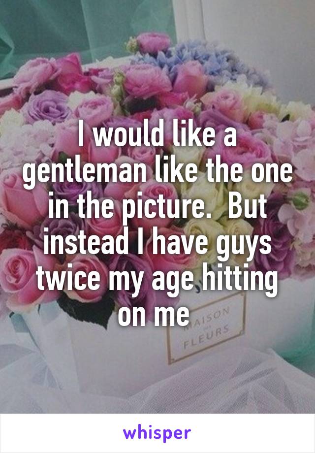 I would like a gentleman like the one in the picture.  But instead I have guys twice my age hitting on me 