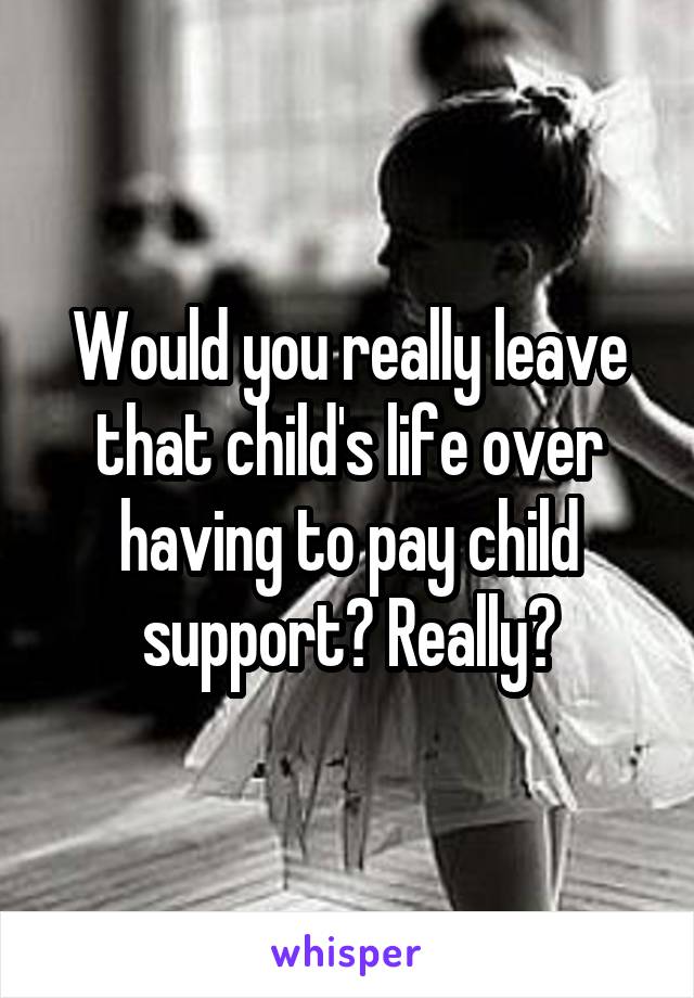 Would you really leave that child's life over having to pay child support? Really?