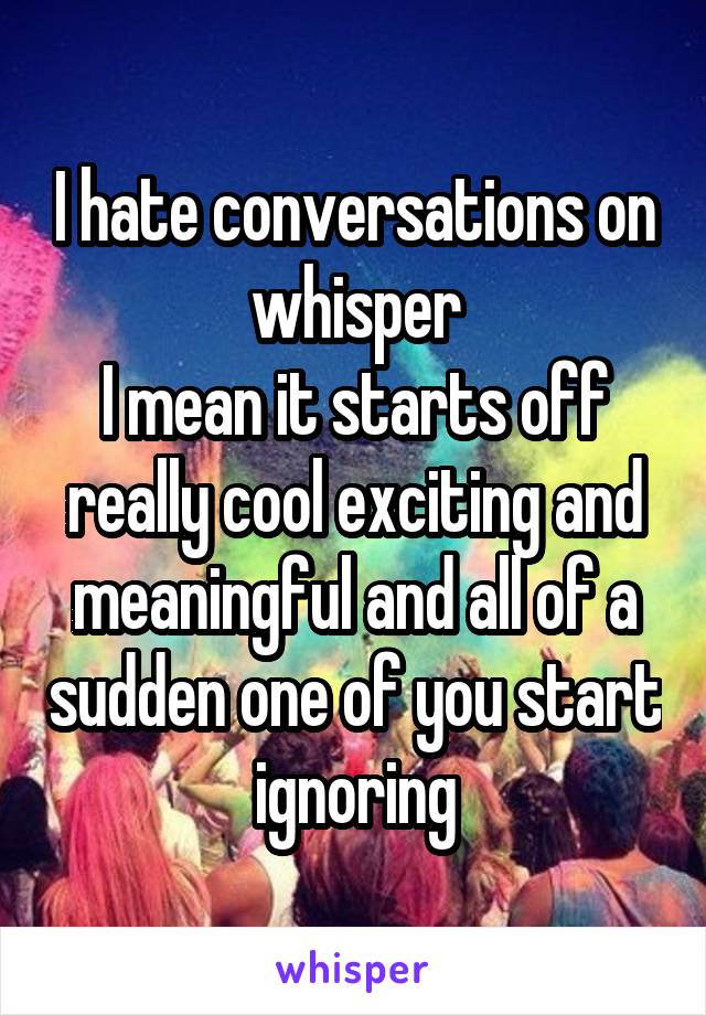 I hate conversations on whisper
I mean it starts off really cool exciting and meaningful and all of a sudden one of you start ignoring