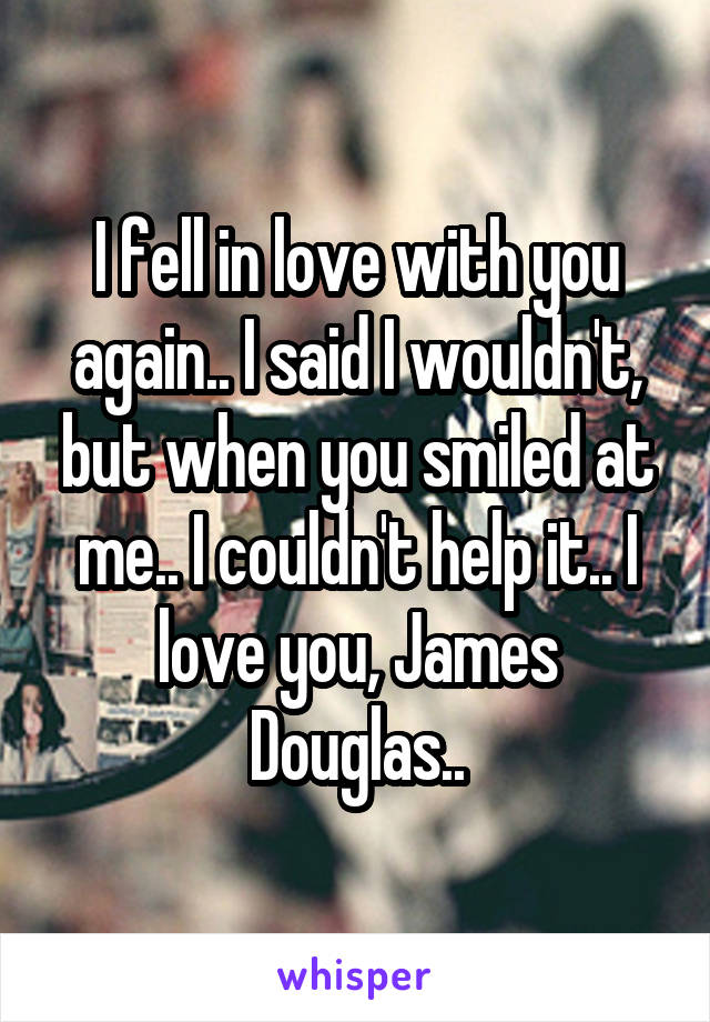 I fell in love with you again.. I said I wouldn't, but when you smiled at me.. I couldn't help it.. I love you, James Douglas..