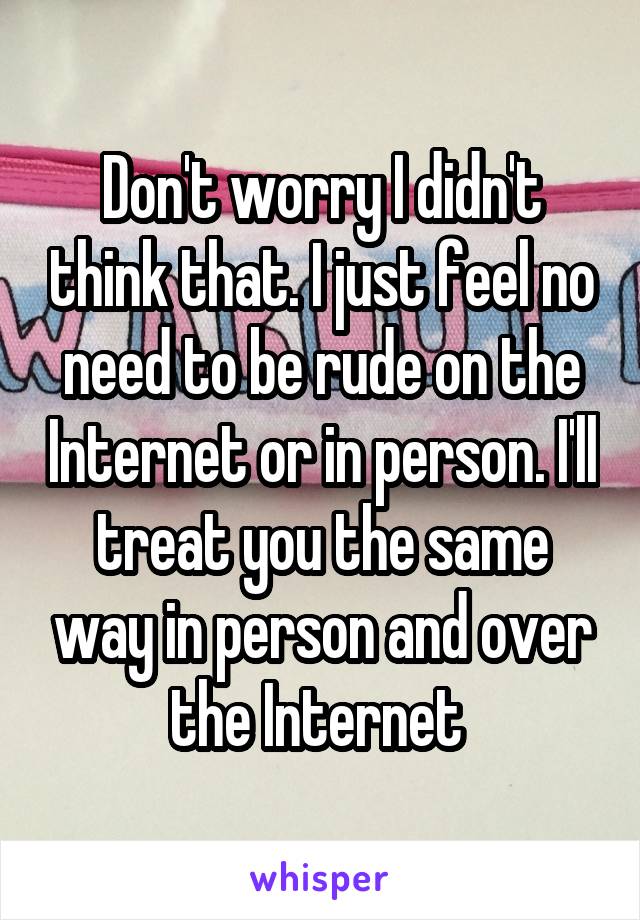 Don't worry I didn't think that. I just feel no need to be rude on the Internet or in person. I'll treat you the same way in person and over the Internet 