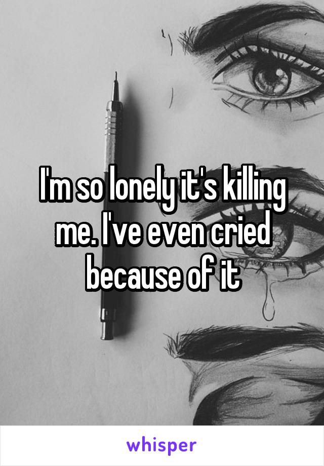 I'm so lonely it's killing me. I've even cried because of it