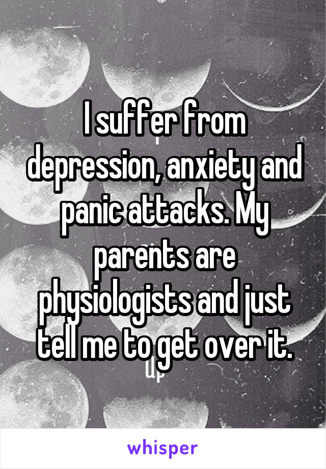 I suffer from depression, anxiety and panic attacks. My parents are physiologists and just tell me to get over it.