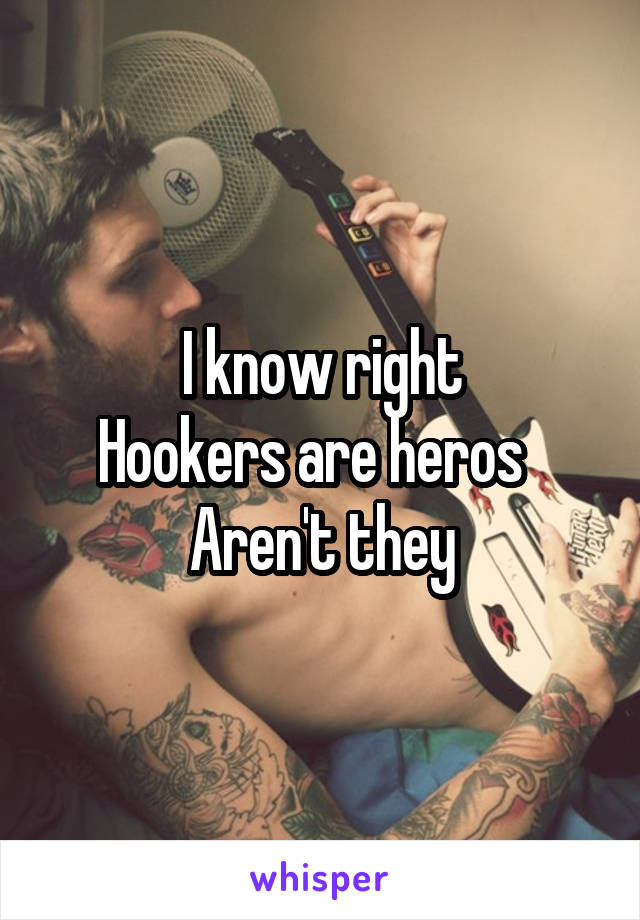  I know right 
Hookers are heros  
Aren't they