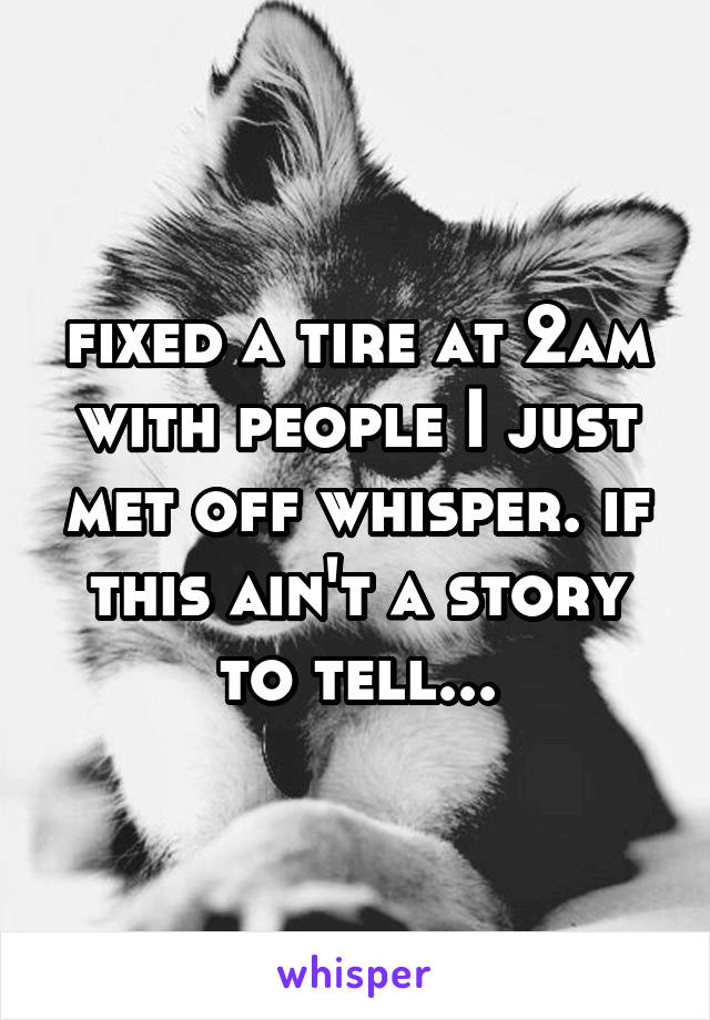 fixed a tire at 2am with people I just met off whisper. if this ain't a story to tell...