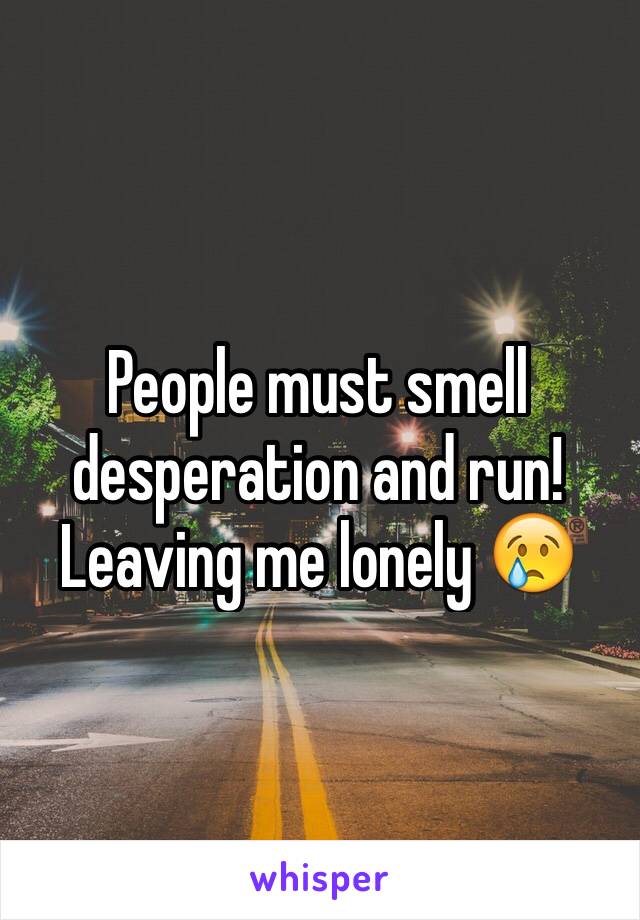 People must smell desperation and run! Leaving me lonely 😢