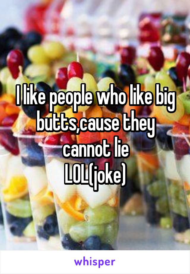 I like people who like big butts,cause they cannot lie
LOL(joke)