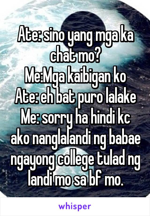 Ate: sino yang mga ka chat mo?
Me:Mga kaibigan ko
Ate: eh bat puro lalake
Me: sorry ha hindi kc ako nanglalandi ng babae ngayong college tulad ng landi mo sa bf mo.