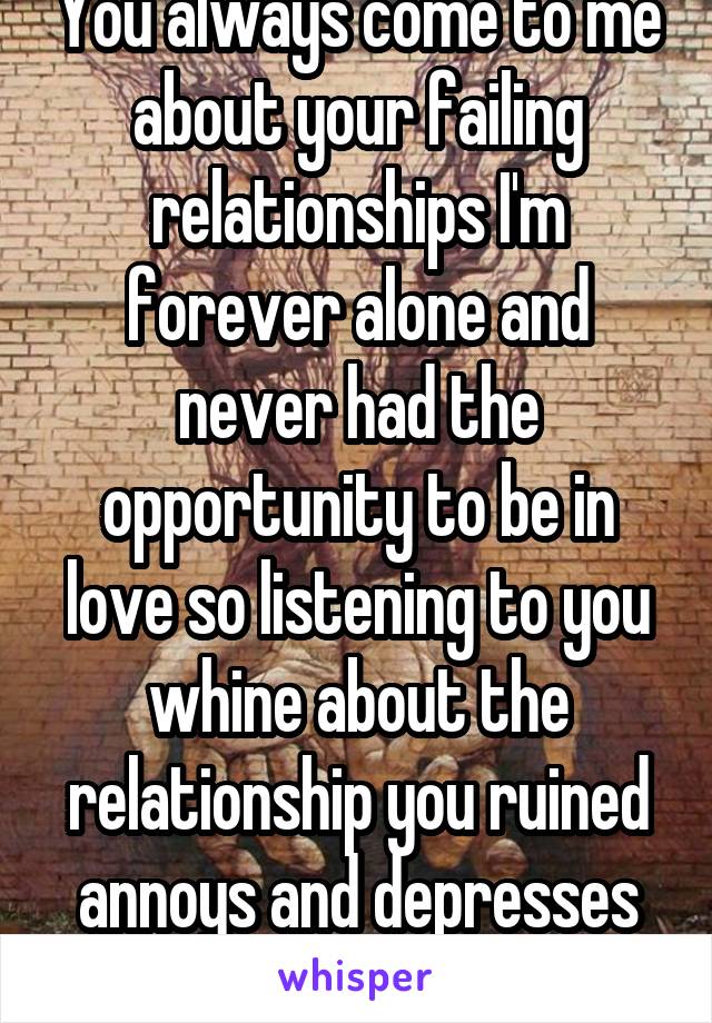 You always come to me about your failing relationships I'm forever alone and never had the opportunity to be in love so listening to you whine about the relationship you ruined annoys and depresses me