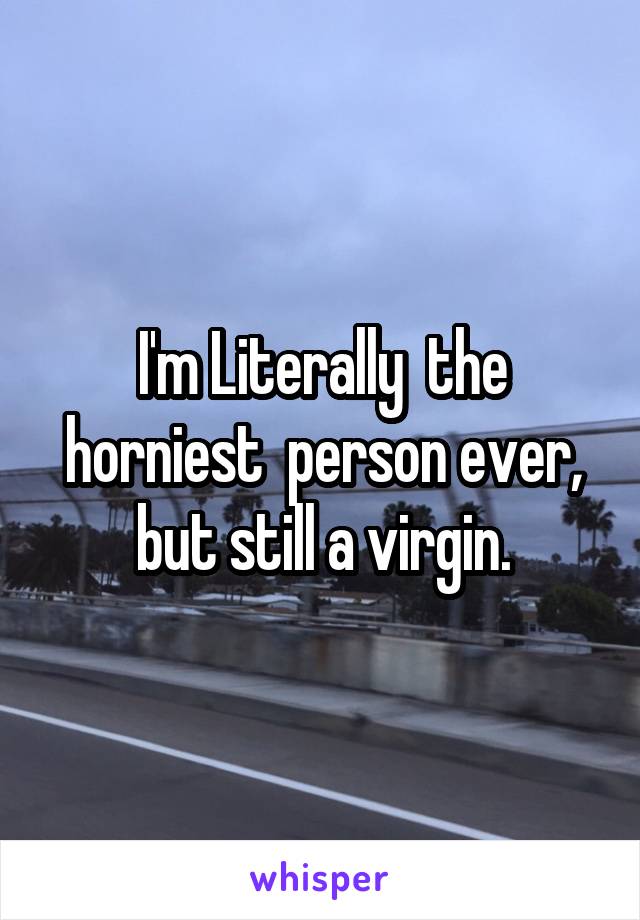 I'm Literally  the horniest  person ever, but still a virgin.