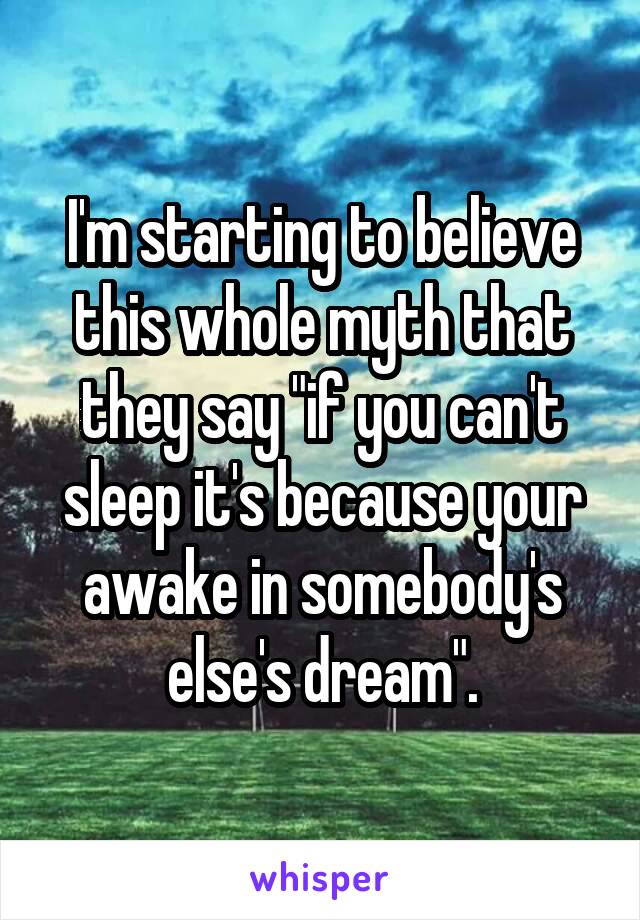 I'm starting to believe this whole myth that they say "if you can't sleep it's because your awake in somebody's else's dream".