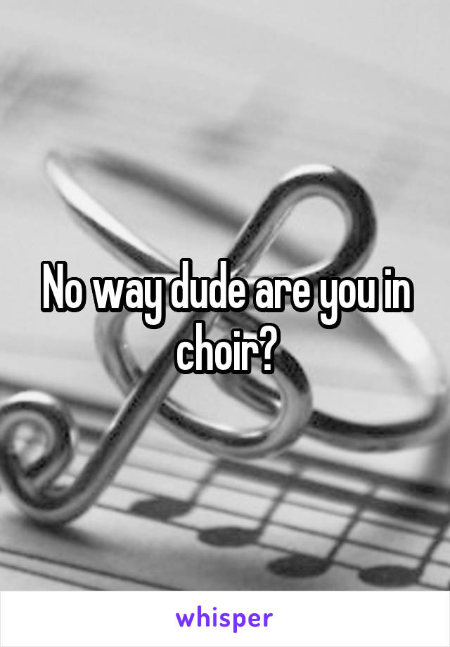 No way dude are you in choir?
