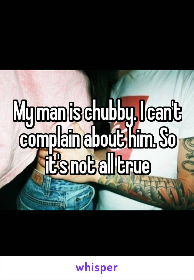 My man is chubby. I can't complain about him. So it's not all true