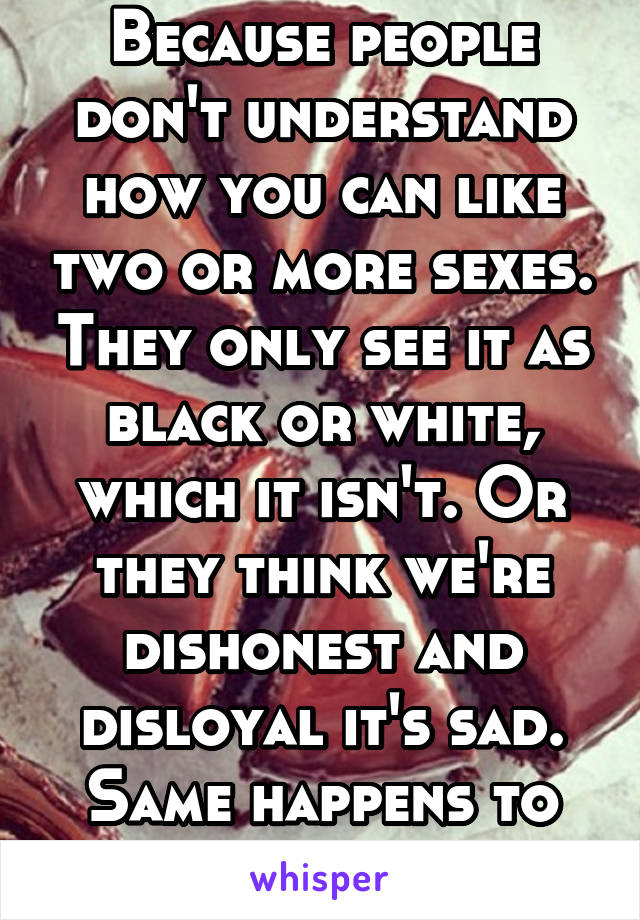 Because people don't understand how you can like two or more sexes. They only see it as black or white, which it isn't. Or they think we're dishonest and disloyal it's sad. Same happens to pansexuals