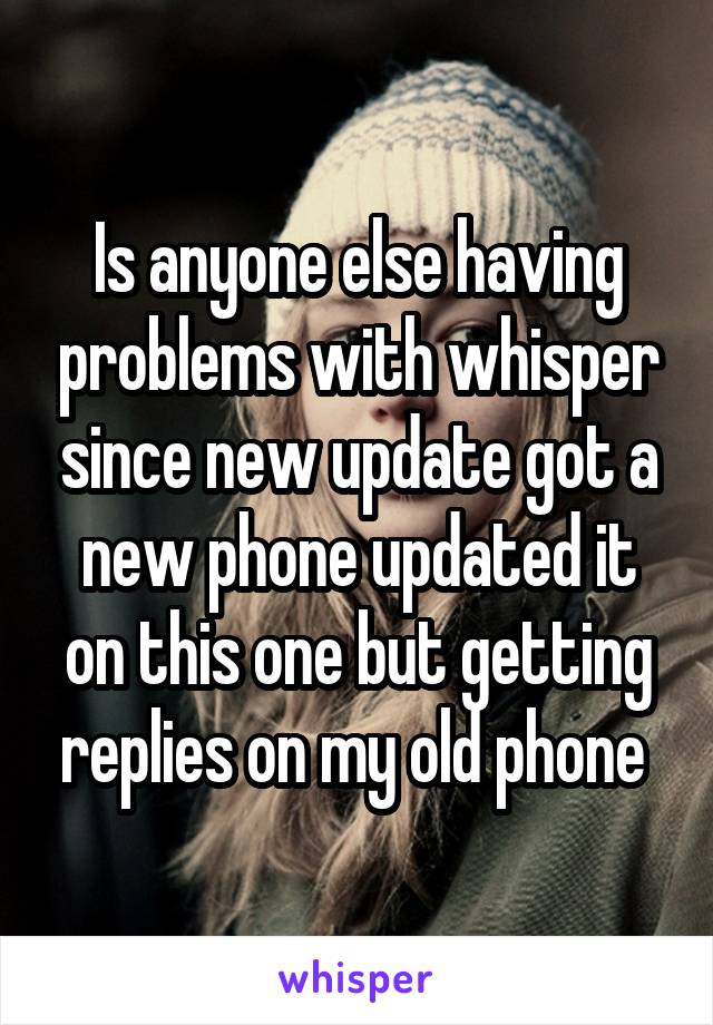 Is anyone else having problems with whisper since new update got a new phone updated it on this one but getting replies on my old phone 