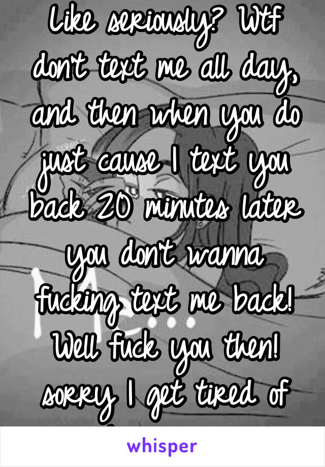 Like seriously? Wtf don't text me all day, and then when you do just cause I text you back 20 minutes later you don't wanna fucking text me back! Well fuck you then! sorry I get tired of chasing you