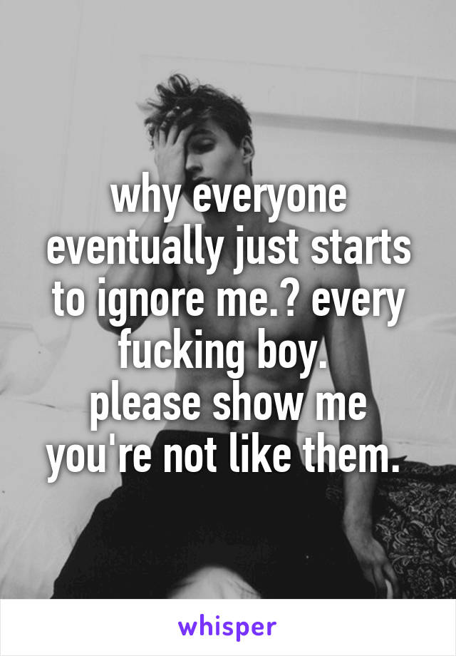 why everyone eventually just starts to ignore me.? every fucking boy. 
please show me you're not like them. 