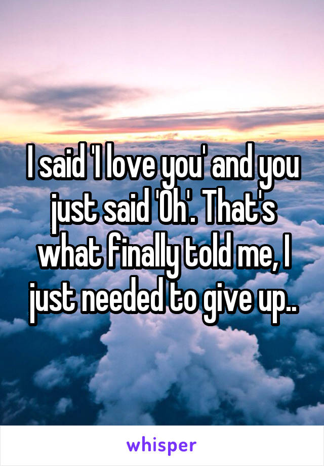 I said 'I love you' and you just said 'Oh'. That's what finally told me, I just needed to give up..