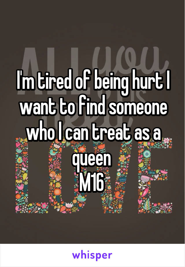 I'm tired of being hurt I want to find someone who I can treat as a queen 
M16 