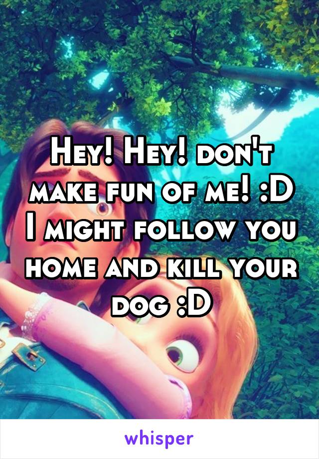 Hey! Hey! don't make fun of me! :D I might follow you home and kill your dog :D