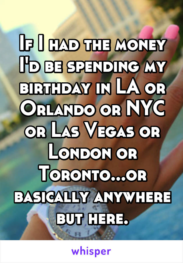 If I had the money I'd be spending my birthday in LA or Orlando or NYC or Las Vegas or London or Toronto...or basically anywhere but here.