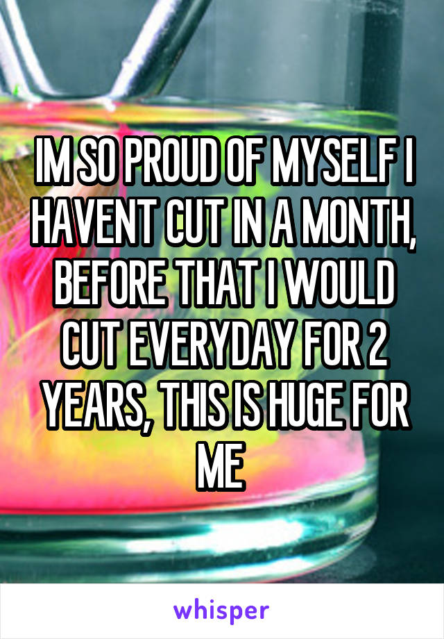 IM SO PROUD OF MYSELF I HAVENT CUT IN A MONTH, BEFORE THAT I WOULD CUT EVERYDAY FOR 2 YEARS, THIS IS HUGE FOR ME 