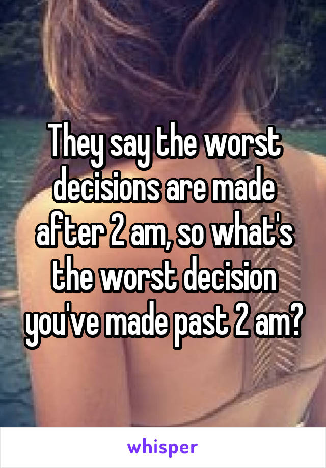 They say the worst decisions are made after 2 am, so what's the worst decision you've made past 2 am?