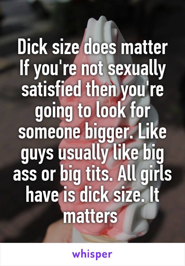 Dick size does matter If you're not sexually satisfied then you're going to look for someone bigger. Like guys usually like big ass or big tits. All girls have is dick size. It matters 