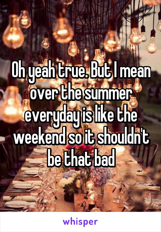 Oh yeah true. But I mean over the summer everyday is like the weekend so it shouldn't be that bad