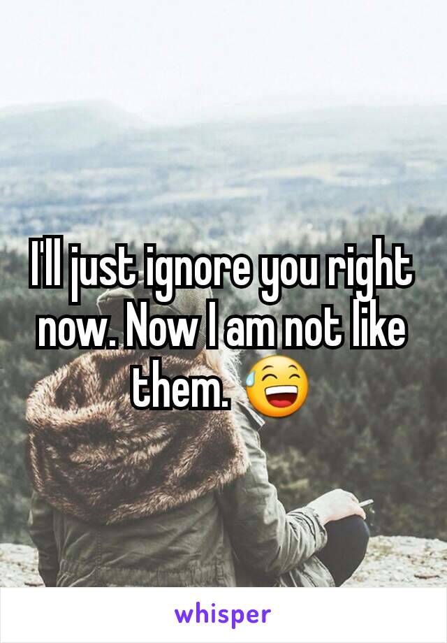 I'll just ignore you right now. Now I am not like them. 😅