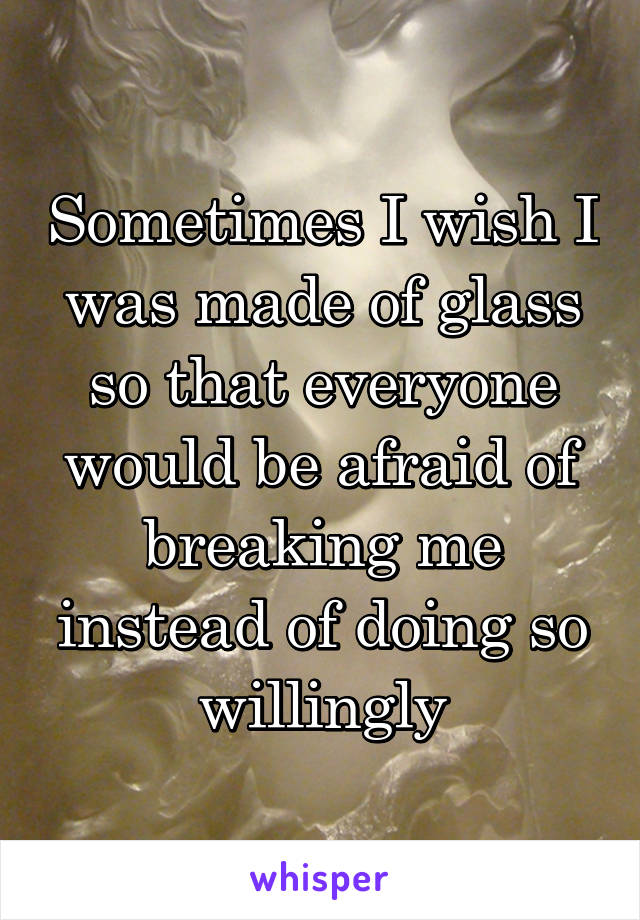 Sometimes I wish I was made of glass so that everyone would be afraid of breaking me instead of doing so willingly