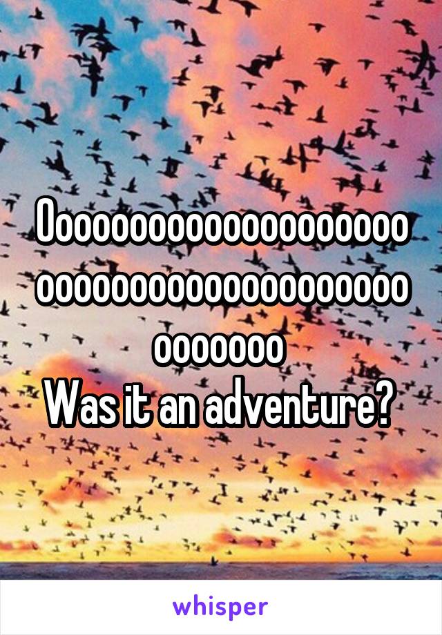 Ooooooooooooooooooooooooooooooooooooooooooooooo 
Was it an adventure? 