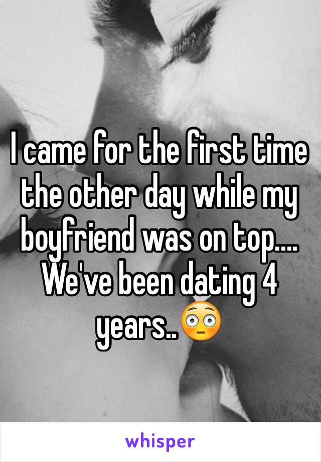 I came for the first time the other day while my boyfriend was on top.... We've been dating 4 years..😳