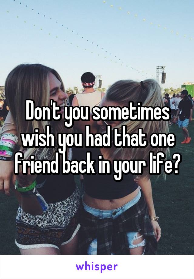 Don't you sometimes wish you had that one friend back in your life?