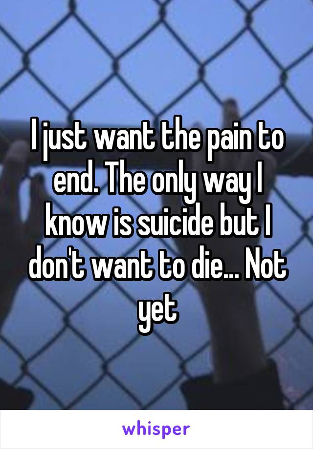 I just want the pain to end. The only way I know is suicide but I don't want to die... Not yet