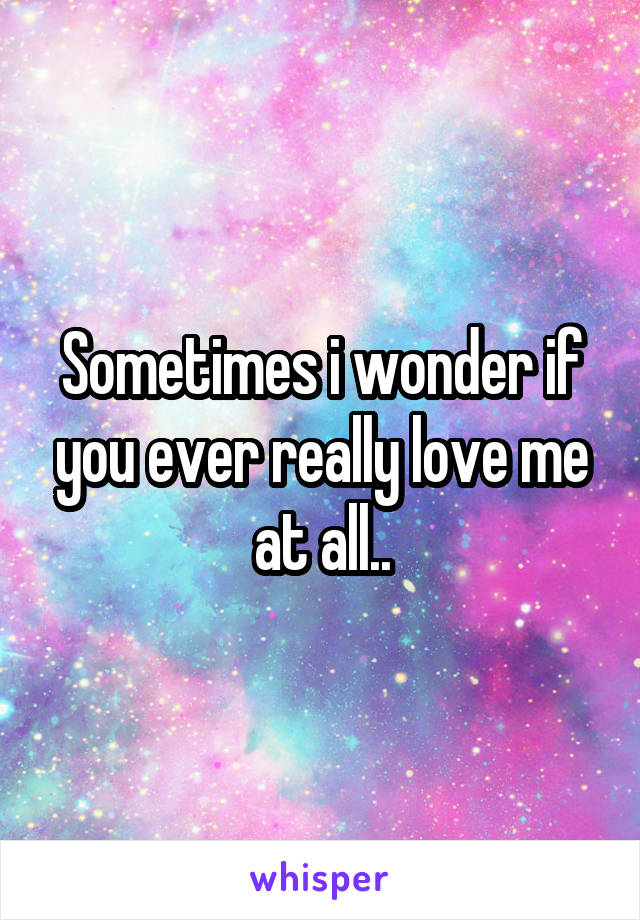 Sometimes i wonder if you ever really love me at all..