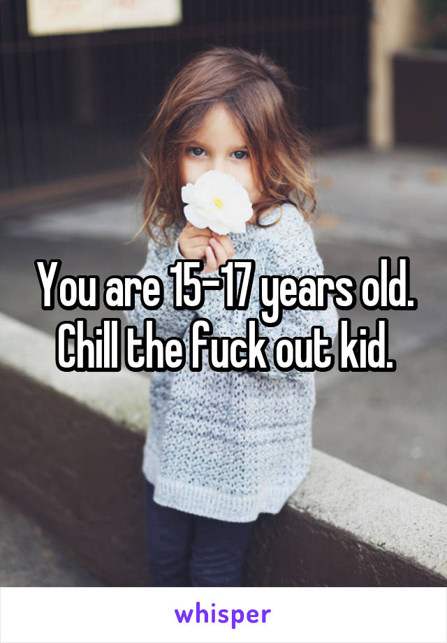 You are 15-17 years old. Chill the fuck out kid.