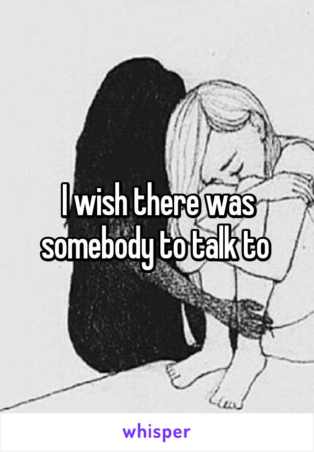 I wish there was somebody to talk to 