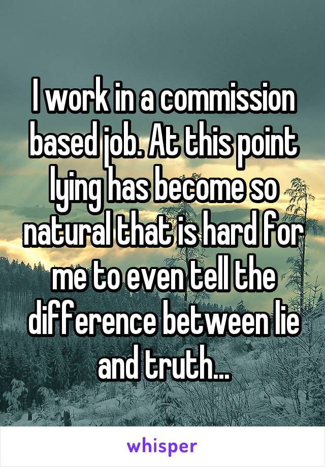 I work in a commission based job. At this point lying has become so natural that is hard for me to even tell the difference between lie and truth...