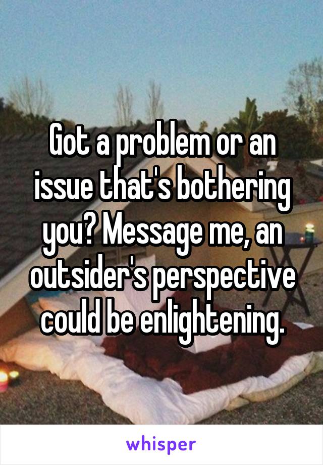 Got a problem or an issue that's bothering you? Message me, an outsider's perspective could be enlightening.