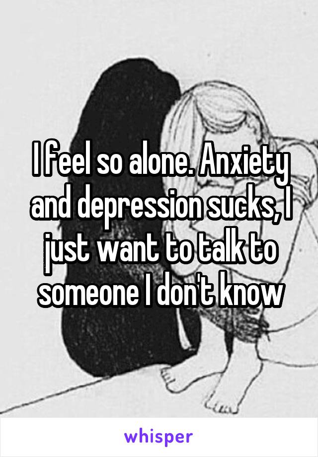 I feel so alone. Anxiety and depression sucks, I just want to talk to someone I don't know