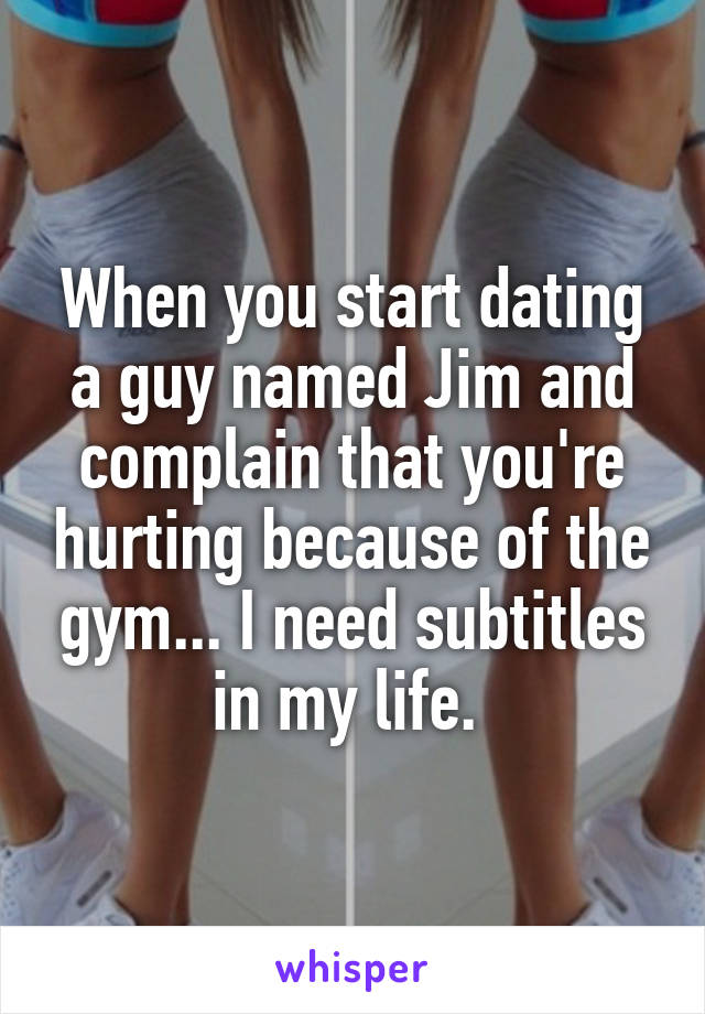 When you start dating a guy named Jim and complain that you're hurting because of the gym... I need subtitles in my life. 