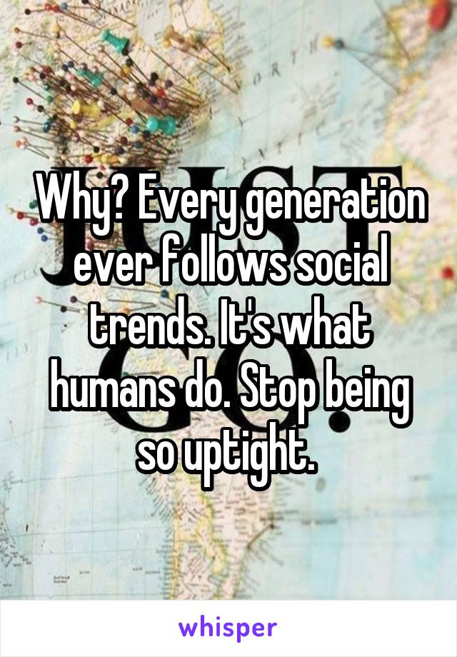 Why? Every generation ever follows social trends. It's what humans do. Stop being so uptight. 