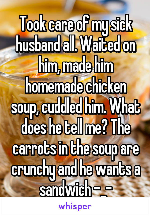 Took care of my sick husband all. Waited on him, made him homemade chicken soup, cuddled him. What does he tell me? The carrots in the soup are crunchy and he wants a sandwich -_-