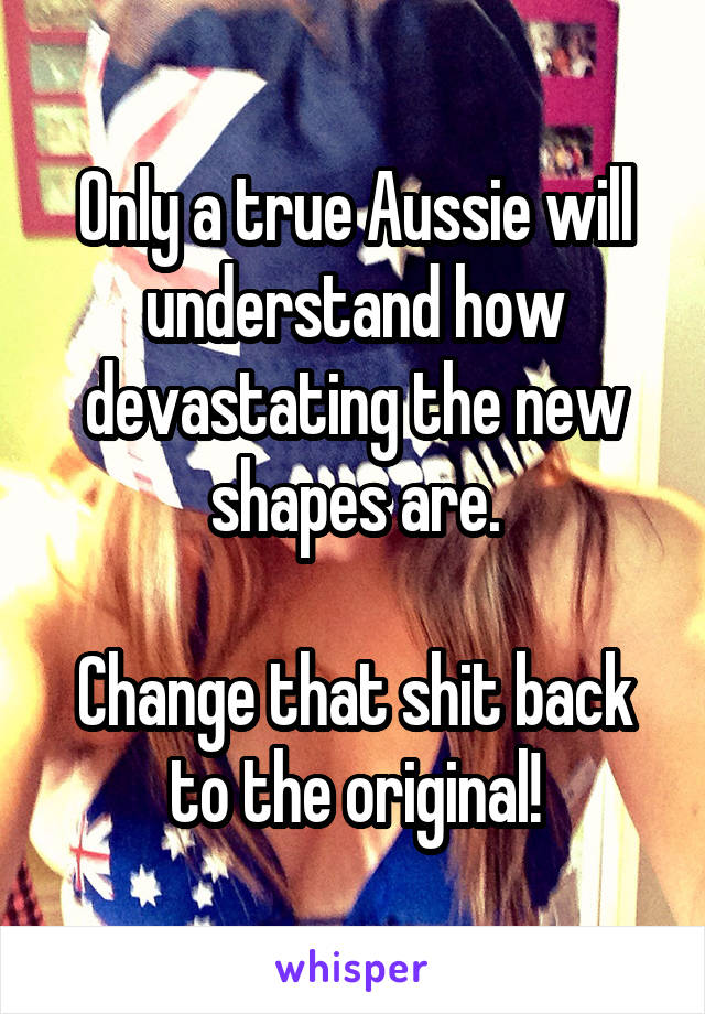 Only a true Aussie will understand how devastating the new shapes are.

Change that shit back to the original!