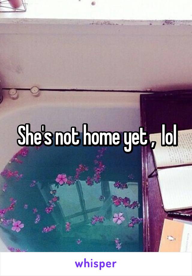 She's not home yet ,  lol