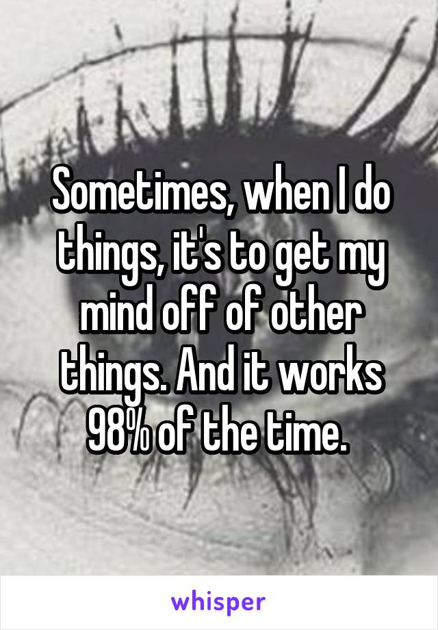 Sometimes, when I do things, it's to get my mind off of other things. And it works 98% of the time. 