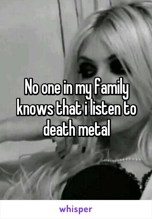 No one in my family knows that i listen to death metal