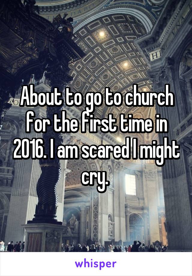 About to go to church for the first time in 2016. I am scared I might cry. 